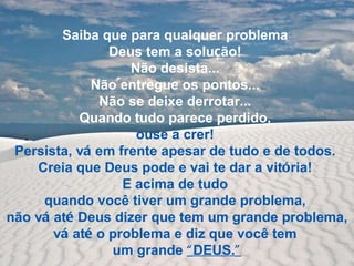 Saiba que para qualquer problema  Deus tem a solu ç ão!  Não desista...  Não entregue os pontos...  Não se deixe derrotar...  Quando tudo parece perdido,  ouse a crer!  Persista, v á  em frente apesar de tudo e de todos.  Creia que Deus pode e vai te dar a vit ó ria!  E acima de tudo  quando você tiver um grande problema,  não v á  at é  Deus dizer que tem um grande problema,  v á  at é  o problema e diz que você tem  um grande  “ DEUS. ” 