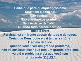 Saiba que para qualquer problema
                Deus tem a solução!
                   Não desista...
             Não entregue os pontos...
              Não se deixe derrotar...
           Quando tudo parece perdido,
                    ouse a crer!
 Persista, vá em frente apesar de tudo e de todos.
    Creia que Deus pode e vai te dar a vitória!
                  E acima de tudo
     quando você tiver um grande problema,
não vá até Deus dizer que tem um grande problema,
       vá até o problema e diz que você tem
                um grande “ DEUS.”
 