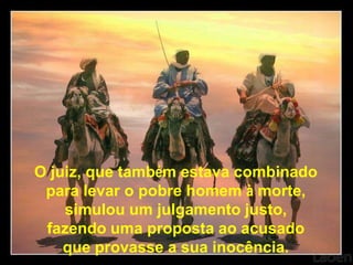 O juiz, que também estava combinado
 para levar o pobre homem à morte,
    simulou um julgamento justo,
 fazendo uma proposta ao acusado
    que provasse a sua inocência.
 