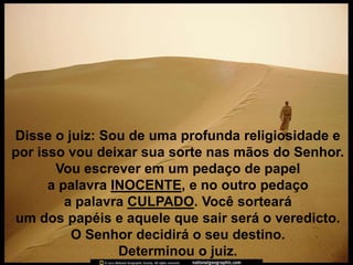 Disse o juiz: Sou de uma profunda religiosidade e
por isso vou deixar sua sorte nas mãos do Senhor.
       Vou escrever em um pedaço de papel
      a palavra INOCENTE, e no outro pedaço
         a palavra CULPADO. Você sorteará
um dos papéis e aquele que sair será o veredicto.
          O Senhor decidirá o seu destino.
                 Determinou o juiz.
 