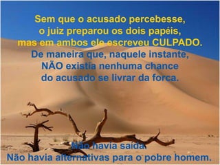Sem que o acusado percebesse,
      o juiz preparou os dois papéis,
  mas em ambos ele escreveu CULPADO.
    De maneira que, naquele instante,
      NÃO existia nenhuma chance
      do acusado se livrar da forca.




              Não havia saída.
Não havia alternativas para o pobre homem.
 
