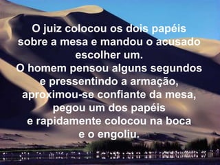 O juiz colocou os dois papéis
sobre a mesa e mandou o acusado
            escolher um.
O homem pensou alguns segundos
     e pressentindo a armação,
 aproximou-se confiante da mesa,
        pegou um dos papéis
  e rapidamente colocou na boca
             e o engoliu.
 