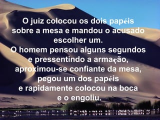 O juiz colocou os dois papéis
sobre a mesa e mandou o acusado
            escolher um.
O homem pensou alguns segundos
     e pressentindo a armação,
 aproximou-se confiante da mesa,
        pegou um dos papéis
  e rapidamente colocou na boca
             e o engoliu.
 