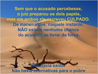 Sem que o acusado percebesse,
o juiz preparou os dois papéis,
mas em ambos ele escreveu CULPADO.
De maneira que, naquele instante,
NÃO existia nenhuma chance
do acusado se livrar da forca.
Não havia saída.
Não havia alternativas para o pobre
 