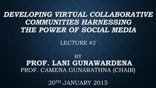 DEVELOPING VIRTUAL COLLABORATIVE
COMMUNITIES HARNESSING
THE POWER OF SOCIAL MEDIA
LECTURE #2
BY
PROF. LANI GUNAWARDENA
PROF. CAMENA GUNARATHNA (CHAIR)
20TH JANUARY 2015
 