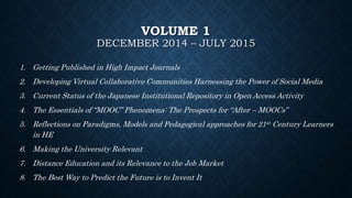 VOLUME 1
DECEMBER 2014 – JULY 2015
1. Getting Published in High Impact Journals
2. Developing Virtual Collaborative Communities Harnessing the Power of Social Media
3. Current Status of the Japanese Institutional Repository in Open Access Activity
4. The Essentials of “MOOC” Phenomena: The Prospects for “After – MOOCs”
5. Reflections on Paradigms, Models and Pedagogical approaches for 21st Century Learners
in HE
6. Making the University Relevant
7. Distance Education and its Relevance to the Job Market
8. The Best Way to Predict the Future is to Invent It
 