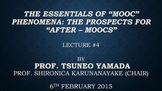 THE ESSENTIALS OF “MOOC”
PHENOMENA: THE PROSPECTS FOR
“AFTER – MOOCS”
LECTURE #4
BY
PROF. TSUNEO YAMADA
PROF. SHIRONICA KARUNANAYAKE (CHAIR)
6TH FEBRUARY 2015
 