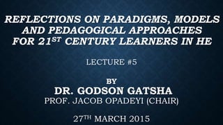 REFLECTIONS ON PARADIGMS, MODELS
AND PEDAGOGICAL APPROACHES
FOR 21ST CENTURY LEARNERS IN HE
LECTURE #5
BY
DR. GODSON GATSHA
PROF. JACOB OPADEYI (CHAIR)
27TH MARCH 2015
 