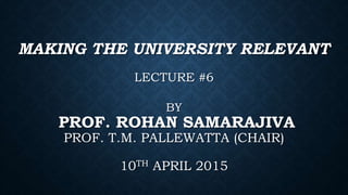 MAKING THE UNIVERSITY RELEVANT
LECTURE #6
BY
PROF. ROHAN SAMARAJIVA
PROF. T.M. PALLEWATTA (CHAIR)
10TH APRIL 2015
 