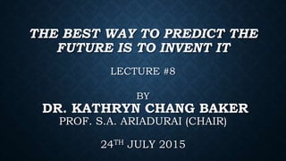THE BEST WAY TO PREDICT THE
FUTURE IS TO INVENT IT
LECTURE #8
BY
DR. KATHRYN CHANG BAKER
PROF. S.A. ARIADURAI (CHAIR)
24TH JULY 2015
 