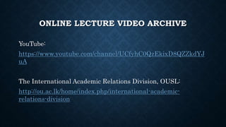 ONLINE LECTURE VIDEO ARCHIVE
YouTube:
https://www.youtube.com/channel/UCfyhC0QzEkixD8QZZkdYJ
uA
The International Academic Relations Division, OUSL:
http://ou.ac.lk/home/index.php/international-academic-
relations-division
 