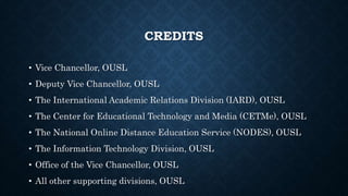 CREDITS
• Vice Chancellor, OUSL
• Deputy Vice Chancellor, OUSL
• The International Academic Relations Division (IARD), OUSL
• The Center for Educational Technology and Media (CETMe), OUSL
• The National Online Distance Education Service (NODES), OUSL
• The Information Technology Division, OUSL
• Office of the Vice Chancellor, OUSL
• All other supporting divisions, OUSL
 