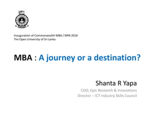 Inauguration of Commonwealth MBA / MPA 2018
The Open University of Sri Lanka
MBA : A journey or a destination?
Shanta R Yapa
COO, Epic Research & Innovations
Director – ICT Industry Skills Council
 