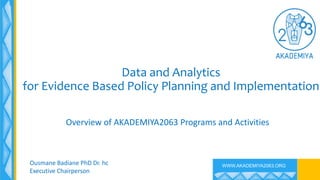 WWW.AKADEMIYA2063.ORG
Data and Analytics
for Evidence Based Policy Planning and Implementation
Overview of AKADEMIYA2063 Programs and Activities
Ousmane Badiane PhD Dr. hc
Executive Chairperson
 