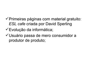  Primeiras páginas com material gratuito:
  ESL cafe criada por David Sperling
 Evolução da informática;
 Usuário passa de mero consumidor a
  produtor de produto;
 