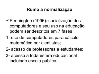 Rumo a normalização

 Pennington (1996): socialização dos
  computadores e seu uso na educação
  podem ser descritos em 7 fases
1- uso de computadores para cálculo
  matemático por cientistas;
2- acesso de professores e estudantes;
3- acesso a toda esfera educacional
  incluindo escola pública;
 