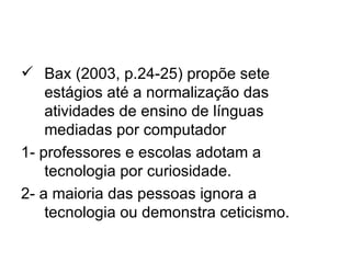  Bax (2003, p.24-25) propõe sete
    estágios até a normalização das
    atividades de ensino de línguas
    mediadas por computador
1- professores e escolas adotam a
    tecnologia por curiosidade.
2- a maioria das pessoas ignora a
    tecnologia ou demonstra ceticismo.
 