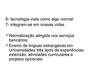 6- tecnologia vista como algo normal
7- integram-se em nossas vidas

 Normalização atingida nos serviços
  bancários;
 Ensino de línguas estrangeiras em
  Universidades três tipos de experiências:
  extensão, atividades curriculares e
  projetos opcionais
 