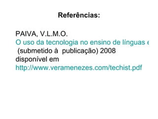 Referências:

PAIVA, V.L.M.O.
O uso da tecnologia no ensino de línguas estr
(submetido à publicação) 2008
disponível em
http://www.veramenezes.com/techist.pdf
 