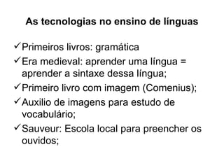 As tecnologias no ensino de línguas

 Primeiros livros: gramática
 Era medieval: aprender uma língua =
  aprender a sintaxe dessa língua;
 Primeiro livro com imagem (Comenius);
 Auxilio de imagens para estudo de
  vocabulário;
 Sauveur: Escola local para preencher os
  ouvidos;
 