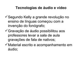 Tecnologias de áudio e vídeo

 Segundo Kelly a grande revolução no
  ensino de línguas começou com a
  invenção do fonógrafo;
 Gravação de áudio possibilitou aos
  professores levar a sala de aula
  gravações de fala de nativos;
 Material escrito e acompanhamento em
  áudio;
 
