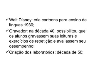  Walt Disney: cria cartoons para ensino de
  línguas 1930;
 Gravador: na década 40, possibilitou que
  os alunos gravassem suas leituras e
  exercícios de repetição e avaliassem seu
  desempenho;
 Criação dos laboratórios: década de 50;
 
