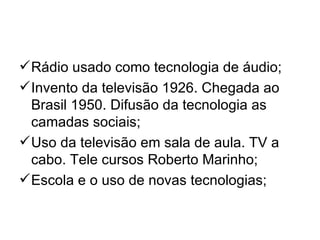  Rádio usado como tecnologia de áudio;
 Invento da televisão 1926. Chegada ao
  Brasil 1950. Difusão da tecnologia as
  camadas sociais;
 Uso da televisão em sala de aula. TV a
  cabo. Tele cursos Roberto Marinho;
 Escola e o uso de novas tecnologias;
 