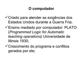 O computador

 Criado para atender as exigências dos
  Estados Unidos durante a Guerra Fria;
 Ensino mediado por computador: PLATO
  (Programmed Logic for Automatic
  teaching operations) Universidade de
  Illinois 1930;
 Crescimento do programa e conflitos
  gerados por ele;
 