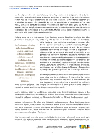 CURSO GÊNERO E DIVERSIDADE NA ESCOLA
4
Formação de Professoras/es em Gênero, Sexualidade, Orientação Sexual e Relações Étnico-Raciais
Ministério
da Educação
Secretaria Especial de
Políticas para as Mulheres
Secretaria Especial de Políticas
de Promoção da Igualdade Racial
As descrições acima são caricaturais, portanto, acentuam e exageram até deturpar
características tradicionalmente atribuídas a meninas e meninos. Nossos alunos e alunas
podem não se adequar exatamente ao que narra o quadro. É importante ressaltar que
as relações de gênero não são estáticas. Elas se transformam e são dinâmicas. De todo
modo, formas de conduta reiteradas rotineiramente aparecem como pano de fundo do
cotidiano escolar. As práticas escolares ora respaldam, ora rechaçam os modelos socialmente
valorizados de feminilidade e masculinidade. Muitas vezes, esses modelos servem de
referência para nossas práticas pedagógicas.
Embora possa parecer que analisar livros didáticos a partir da categoria gênero seja algo
já realizado exaustivamente, tanto do ponto de vista da quantidade como da qualidade,
cabe destacar que mulheres, meninas e pessoas não-
brancas permanecem sub-representadas nessas publicações
amplamente utilizadas nas salas de aula. As abordagens
adotadas pelos livros didáticos tendem a expressar as
desigualdades da sociedade em geral, conduzindo à sua
perpetuação no interior do sistema educativo, na medida em
que reiteram imagens e práticas desiguais e hierárquicas entre
meninos e meninas. Essa constatação deve ser encarada por
educadoras e educadores como um convite para pesquisar,
analisar, denunciar e transformar os livros didáticos brasileiros,
contribuindo para a crítica dos conteúdos que não respeitem
o princípio da igualdade presente na Constituição Brasileira.
Por exemplo, podemos citar o uso da linguagem completamente
masculina nos livros didáticos. A gramática da Língua
Portuguesa não evidencia, não utiliza a forma feminina em
sua linguagem, o que não ajuda a constituir as mulheres
como sujeitos próprios. Elas sempre são consideradas a priori parte de uma categoria
masculina (todos, professores, diretores, pais, alunos etc.).
Assim, podemos observar também nas inscrições e nas denominações dos espaços e das
instituições na sociedade ocupados por homens e mulheres, com uma referência somente
masculina (sala dos professores, Câmara dos Vereadores, Câmara dos Deputados etc.).
A escola muitas vezes não adota uma linguagem inclusiva porque não se dá conta da forma
como está agindo, e explica que isto acontece porque é uma norma da Língua Portuguesa
que, ao se referir aos homens, subentende as mulheres, e que a sociedade compreende e
age da mesma forma. Isto é internalizado de tal maneira que o masculino fala mais alto e
tem predominância sobre o feminino.
Esta forma de agir reproduz uma invisibilidade do feminino, reafirmando uma construção
universal, cuja reprodução muitas vezes não é percebida pela escola e pelos/as educadores/as.
As abordagens adotadas
pelos livros didáticos
tendem a expressar
as desigualdades da
sociedade em geral,
conduzindo à sua
perpetuação no interior
do sistema educativo, na
medida em que reiteram
imagens e práticas
desiguais e hierárquicas
entre meninos e
meninas.
 