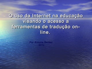 O uso da Internet na educação
visando o acesso a
ferramentas de tradução online.
Por Simone Becker
2012

 