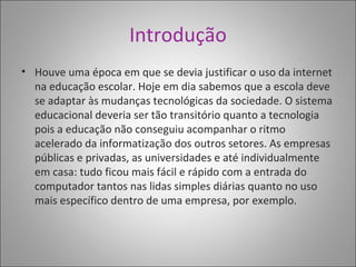 Introdução Houve uma época em que se devia justificar o uso da internet na educação escolar. Hoje em dia sabemos que a escola deve se adaptar às mudanças tecnológicas da sociedade. O sistema educacional deveria ser tão transitório quanto a tecnologia pois a educação não conseguiu acompanhar o ritmo acelerado da informatização dos outros setores. As empresas públicas e privadas, as universidades e até individualmente em casa: tudo ficou mais fácil e rápido com a entrada do computador tantos nas lidas simples diárias quanto no uso mais específico dentro de uma empresa, por exemplo.  