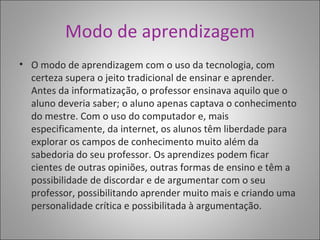 Modo de aprendizagem O modo de aprendizagem com o uso da tecnologia, com certeza supera o jeito tradicional de ensinar e aprender. Antes da informatização, o professor ensinava aquilo que o aluno deveria saber; o aluno apenas captava o conhecimento do mestre. Com o uso do computador e, mais especificamente, da internet, os alunos têm liberdade para explorar os campos de conhecimento muito além da sabedoria do seu professor. Os aprendizes podem ficar cientes de outras opiniões, outras formas de ensino e têm a possibilidade de discordar e de argumentar com o seu professor, possibilitando aprender muito mais e criando uma personalidade crítica e possibilitada à argumentação.  