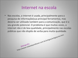 Internet na escola Nas escolas, a internet é usada, principalmente para a pesquisa de informação(sua principal ferramenta), mas deveria ser utilizado também para a comunicação, que é o seu grande potencial. O problema é que muitas vezes, a internet não é de boa qualidade, principalmente nas escolas públicas que não dispõe de verba para muita qualidade. Bibliografia http://www.clubedoprofessor.com.br/artigos/artigojunio.htm 
