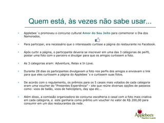 Quem está, às vezes não sabe usar...
   Applebee´s promoveu o concurso cultural Amor do Seu Jeito para comemorar o Dia dos
    Namorados.

   Para participar, era necessário que o interessado curtisse a página do restaurante no Facebook.

   Após curtir a página, o participante deveria se inscrever em uma das 3 categorias de perfil,
    postar uma foto com o parceiro e divulgar para que os amigos curtissem a foto.

   As 3 categorias eram: Adventure, Relax e In Love.

   Durante 28 dias os participantes divulgavam a foto nos perfis dos amigos e enviavam o link
    para que eles curtissem a página do Applebee´s e curtissem suas fotos.

   De acordo com o regulamento, os prêmios para os 5 casais mais votados de cada categoria
    eram uma voucher do “Presentes Experiência” - site que reúne diversas opções de passeios
    como: voos de balão, voos de helicóptero, day spa etc...

   Além disso, a comissão organizadora do concurso escolheria o casal com a foto mais criativa
    em cada categoria, e este ganharia como prêmio um voucher no valor de R$ 200,00 para
    consumir em um dos restaurantes da rede.
 