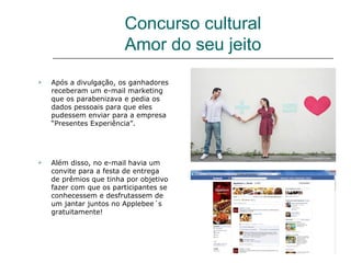 Concurso cultural
                        Amor do seu jeito
   Após a divulgação, os ganhadores
    receberam um e-mail marketing
    que os parabenizava e pedia os
    dados pessoais para que eles
    pudessem enviar para a empresa
    “Presentes Experiência”.




   Além disso, no e-mail havia um
    convite para a festa de entrega
    de prêmios que tinha por objetivo
    fazer com que os participantes se
    conhecessem e desfrutassem de
    um jantar juntos no Applebee´s
    gratuitamente!
 