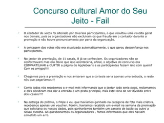 Concurso cultural Amor do Seu
                   Jeito - Fail
   O contador de votos foi alterado por diversos participantes, o que resultou uma revolta geral
    nos demais, pois os organizadores não excluíram os que fraudaram o contador durante a
    promoção e não houve pronunciamento por parte da organização.

   A contagem dos votos não era atualizada automaticamente, o que gerou desconfiança nos
    participantes.

   No jantar de premiação, de 11 casais, 8 já se conheciam. Os organizadores não se
    conformavam mas era óbvio que isso aconteceria, afinal, o objetivo do concurso era
    COMPARTILHAR e CURTIR a página do Applebee´s e os participantes faziam isso com quem?
    Com os amigos!!!!

   Chegamos para a premiação e nos avisaram que a cortesia seria apenas uma entrada, o resto
    nós que pagaríamos!!!

   Como todos nós recebemos o e-mail mkt informando que o jantar todo seria pago, reclamamos
    e eles decidiram nos dar a entrada e um prato principal, mas este teria de ser dividido entre
    dois casais!!!!

   Na entrega do prêmio, o Filipe e eu, que havíamos ganhado na categoria de foto mais criativa,
    recebemos apenas um voucher. Porém, havíamos recebido um e-mail na semana da premiação
    que solicitava os nossos dados, pois ganharíamos também um passeio de balão ou outro a
    nossa escolha. Ao questionarmos os organizadores , fomos informados que eles haviam
    cometido um erro.
 