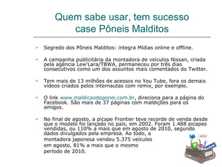 Quem sabe usar, tem sucesso
           case Pôneis Malditos
   Segredo dos Pôneis Malditos: integra Mídias online e offline.

   A campanha publicitária da montadora de veículos Nissan, criada
    pela agência Lew'Lara/TBWA, permaneceu por três dias
    consecutivos como um dos assuntos mais comentados do Twitter.

   Tem mais de 13 milhões de acessos no You Tube, fora os demais
    vídeos criados pelos internautas com remix, por exemplo.

   O link www.maldicaodoponei.com.br, direciona para a página do
    Facebook. São mais de 37 páginas com maldições para os
    amigos.

   No final de agosto, a picape Frontier teve recorde de venda desde
    que o modelo foi lançado no país, em 2002. Foram 1.488 picapes
    vendidas, ou 110% a mais que em agosto de 2010, segundo
    dados divulgados pela empresa. Ao todo, a
    montadora japonesa vendeu 5.375 veículos
    em agosto, 81% a mais que o mesmo
    período de 2010.
 