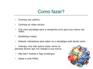 Como fazer?
   Conheça seu público.

   Conheça as redes sociais.

   Crie uma estratégia para a campanha e/ou para sua marca nas
    redes.

   Estabeleça metas.

   Estipule indicadores para saber se a estratégia está dando certo.

  Interaja, mas não queira impor como as
pessoas devem agir em relação a sua marca.

   Não deu? Analise e faça mudanças.

   Adote o ciclo PDSA.
 