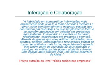 Interação e Colaboração
   “A habilidade em compartilhar informações mais
rapidamente pode levá-lo a tomar decisões melhores e
  gerar maior comprometimento naquelas pessoas que
contribuem em discussões ou que simplesmente leem e
    se mantêm atualizadas em relação aos problemas
    apresentados. Funcionários e clientes se tornarão,
   rapidamente, especialistas em produtos e serviços.
  Através de grupos que compartilham afinidades, seus
clientes, colegas, fornecedores e funcionários podem se
 tornar seus aliados mais fortes, especialmente quando
    eles fazem parte da cocriação de seus produtos e
   serviços. As mídias sociais podem ajudá-lo a formar
  uma ligação mais próxima com uma ampla cobertura
                        de ideias.”

Trecho extraído do livro “Mídias sociais nas empresas”
 