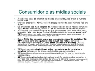 Consumidor e as mídias sociais
   A audiência total da internet no mundo cresceu 8%. No Brasil, o número
    foi de 20%.
   Entre os brasileiros, 71% acessam blogs; no mundo, esse número fica em
    50%.
   Os brasileiros são mais adeptos de redes sociais do que o resto do mundo:
    aqui, 85% são usuários, contra 71% do total de internautas no planeta.
   A categoria cresce mais no país do que globalmente - de 2009 para 2010,
    pulou de 78% para 85%, contra um crescimento mundial de 68% para
    71% no mesmo período. (Informações tiradas da reportagem "Raio X verde-amarelo", de
    Débora Yuri, publicada na revista Proxxima, edição Abril 2011)

   Quase 50% das pessoas usam um notebook enquanto assistem TV,
    41% estão com um equipamento móvel nas mãos, como um
    smartphone por exemplo, e 28% estão usando um desktop. (Pesquisa
    "Consumers of all ages are going over-the-top - Results of the 2011 Video-Over-Internet Consumer
    Usage Survey”, da Accenture, feita neste ano com 6.500 pessoas, nas principais regiões do mundo)

   79% das pessoas são influenciadas nas compras de produtos e
    serviços pelos posts de amigos publicados nas redes sociais.
   73% confiam mais na recomendação dos colegas do que no parecer de
    especialistas.
   61% dos entrevistados brasileiros buscam informações sobre produtos e
    serviços nas mídias sociais antes de efetuar a compra. (Pesquisa realizada pela Oh!
    Panel, divulgada em julho de 2011, feita em seis países da América Latina (Argentina, Brasil, Chile,
    Colômbia, Equador e Peru), com 1.258 entrevistados .
 