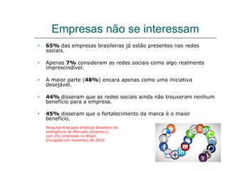 Empresas não se interessam
   65% das empresas brasileiras já estão presentes nas redes
    sociais.

   Apenas 7% consideram as redes sociais como algo realmente
    imprescindível.

   A maior parte (48%) encara apenas como uma iniciativa
    desejável.

   44% disseram que as redes sociais ainda não trouxeram nenhum
    benefício para a empresa.

   45% disseram que o fortalecimento da marca é o maior
    benefício.
    Pesquisa feita pelo Instituto Brasileiro de
    Inteligência de Mercado (Ibramerc),
    com 251 empresas no Brasil.
    Divulgada em novembro de 2010.
 
