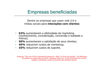 Empresas beneficiadas
              Dentre as empresas que usam web 2.0 e
            mídias sociais para interações com clientes:


     63% aumentaram a efetividade de marketing
      (conhecimento, consideração, conversão e lealdade a
      marca);
     50% aumentaram a satisfação de seus clientes;
     45% reduziram custos de marketing;
     35% reduziram custos de suporte.


    Pesquisa “The rise of the networked enterprise: Web 2.0 finds its payday”, da McKinsey,
          divulgada em dezembro de 2010. Pesquisa feita com 3.249 executivos de várias
                      regiões, indústrias e áreas funcionais dos Estados Unidos
 