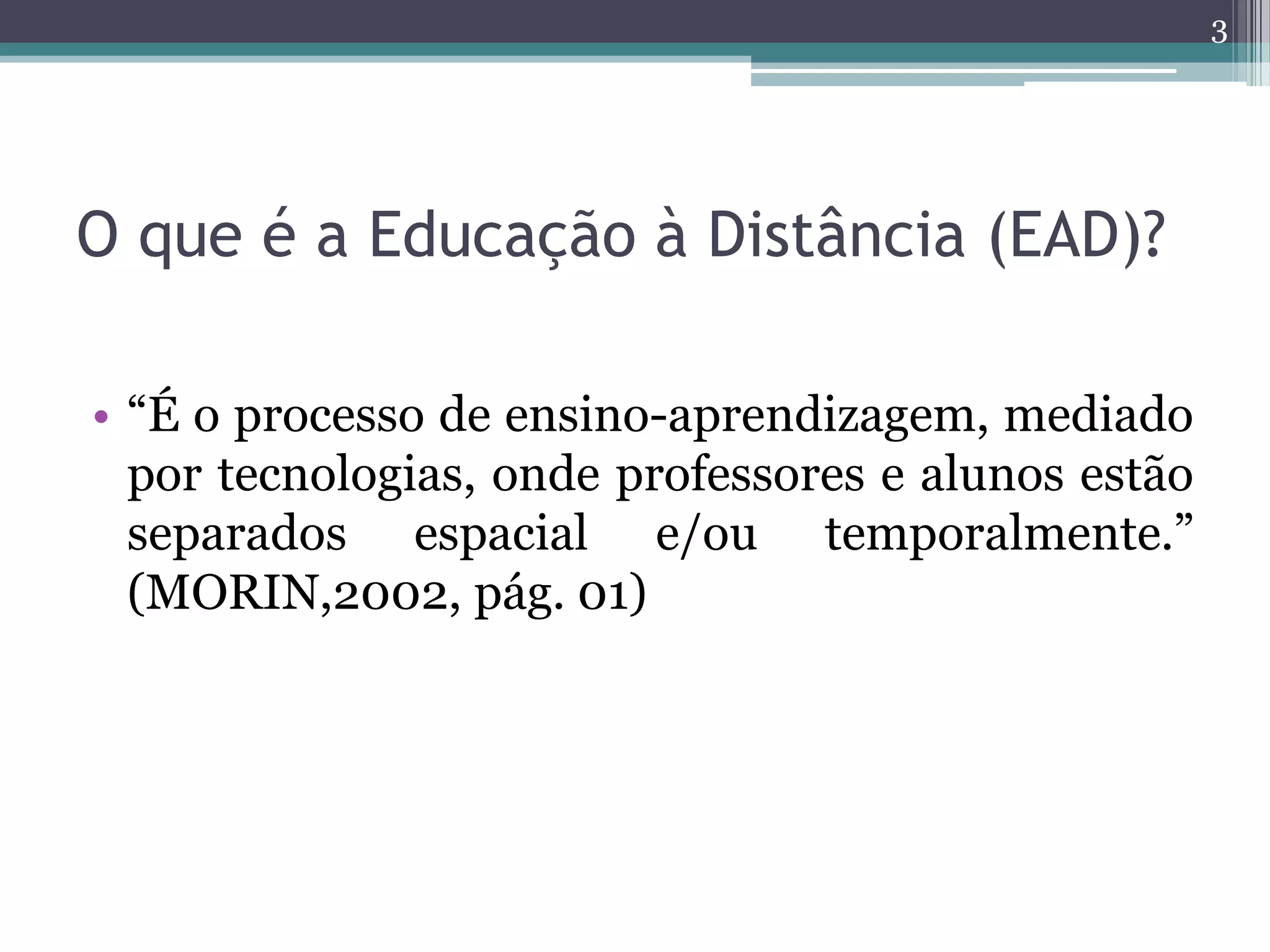 O que é a Educação à Distância (EAD)?
• “É o processo de ensino-aprendizagem, mediado
por tecnologias, onde professores e alunos estão
separados espacial e/ou temporalmente.”
(MORIN,2002, pág. 01)
3