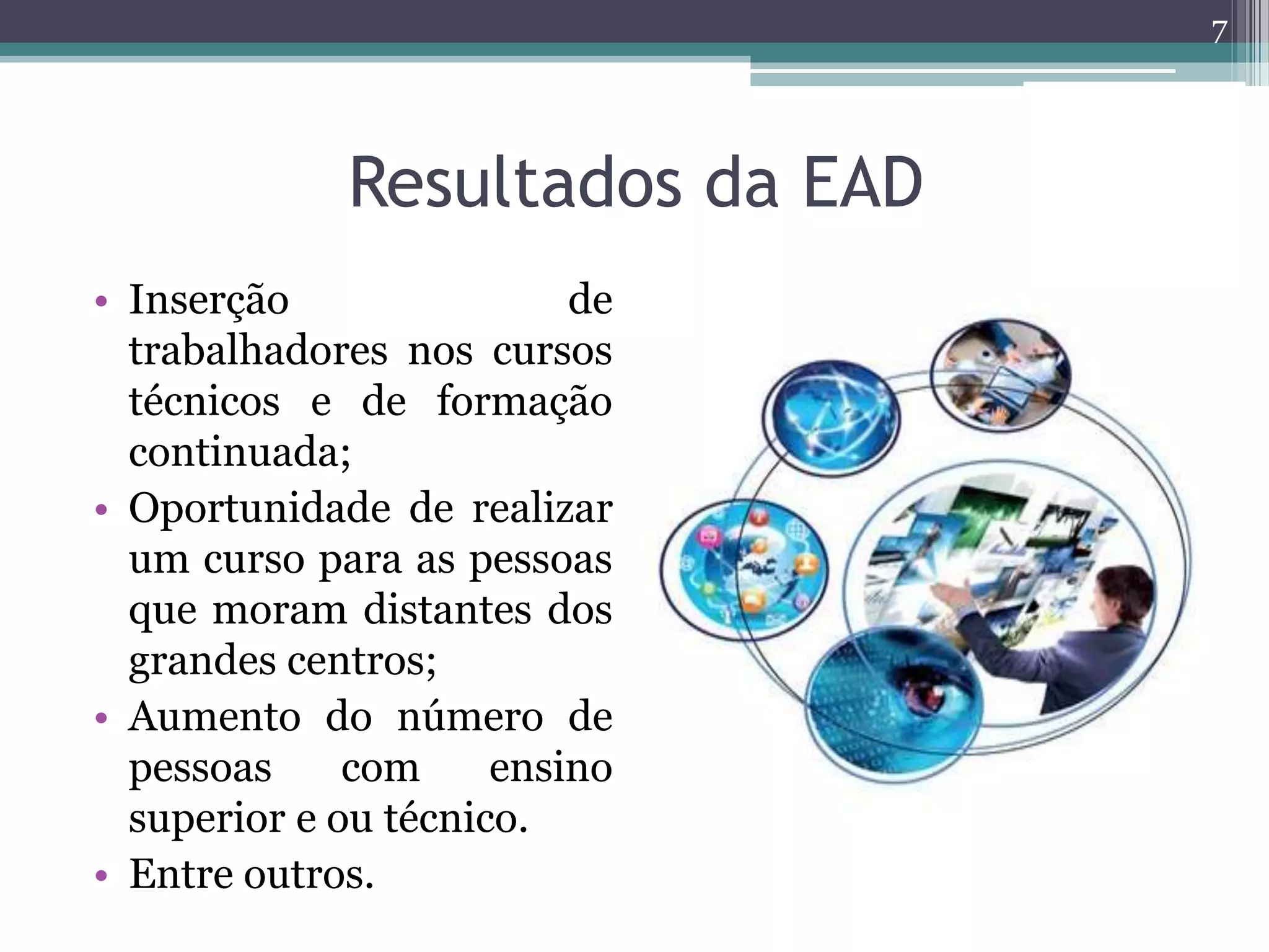 Resultados da EAD
• Inserção de
trabalhadores nos cursos
técnicos e de formação
continuada;
• Oportunidade de realizar
um curso para as pessoas
que moram distantes dos
grandes centros;
• Aumento do número de
pessoas com ensino
superior e ou técnico.
• Entre outros.
7