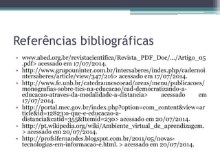 Referências bibliográficas
• www.abed.org.br/revistacientifica/Revista_PDF_Doc/.../Artigo_05
.pdf> acessado em 17/07/2014.
• http://www.grupouninter.com.br/intersaberes/index.php/cadernoi
ntersaberes/article/view/347/216> acessado em 17/07/2014.
• http://www.fe.unb.br/catedraunescoead/areas/menu/publicacoes/
monografias-sobre-tics-na-educacao/ead-democratizando-a-
educacao-atraves-da-modalidade-a-distancia> acessado em
17/07/2014.
• http://portal.mec.gov.br/index.php?option=com_content&view=ar
ticle&id=12823:o-que-e-educacao-a-
distancia&catid=355&Itemid=230> acessado em 20/07/2014.
• http://pt.wikipedia.org/wiki/Ambiente_virtual_de_aprendizagem.
> acessado em 20/07/2014.
• http://profsifernandes.blogspot.com.br/2011/05/novas-
tecnologias-em-informacao-e.html. > acessado em 20/07/2014.
 