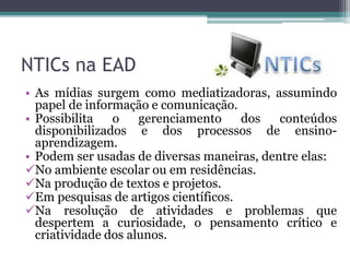 NTICs na EAD
• As mídias surgem como mediatizadoras, assumindo
papel de informação e comunicação.
• Possibilita o gerenciamento dos conteúdos
disponibilizados e dos processos de ensino-
aprendizagem.
• Podem ser usadas de diversas maneiras, dentre elas:
No ambiente escolar ou em residências.
Na produção de textos e projetos.
Em pesquisas de artigos científicos.
Na resolução de atividades e problemas que
despertem a curiosidade, o pensamento crítico e
criatividade dos alunos.
 