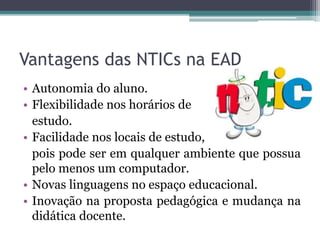 Vantagens das NTICs na EAD
• Autonomia do aluno.
• Flexibilidade nos horários de
estudo.
• Facilidade nos locais de estudo,
pois pode ser em qualquer ambiente que possua
pelo menos um computador.
• Novas linguagens no espaço educacional.
• Inovação na proposta pedagógica e mudança na
didática docente.
 