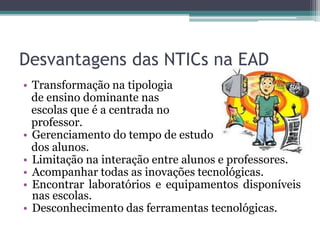 Desvantagens das NTICs na EAD
• Transformação na tipologia
de ensino dominante nas
escolas que é a centrada no
professor.
• Gerenciamento do tempo de estudo
dos alunos.
• Limitação na interação entre alunos e professores.
• Acompanhar todas as inovações tecnológicas.
• Encontrar laboratórios e equipamentos disponíveis
nas escolas.
• Desconhecimento das ferramentas tecnológicas.
 