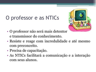 O professor e as NTICs
• O professor não será mais detentor
e transmissor do conhecimento.
• Resiste e reage com incredulidade e até mesmo
com preconceito.
• Precisa de capacitação.
• As NTICs facilitará a comunicação e a interação
com seus alunos.
 