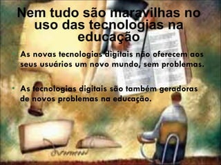 Nem tudo são maravilhas no uso das tecnologias na educação As novas tecnologias digitais não oferecem aos seus usuários um novo mundo, sem problemas.  As tecnologias digitais são também geradoras de novos problemas na educação. 